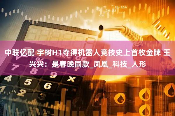 中联亿配 宇树H1夺得机器人竞技史上首枚金牌 王兴兴：是春晚同款_凤凰_科技_人形