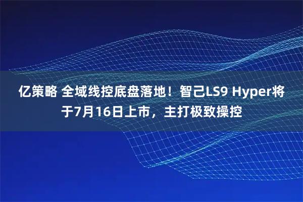 亿策略 全域线控底盘落地！智己LS9 Hyper将于7月16日上市，主打极致操控