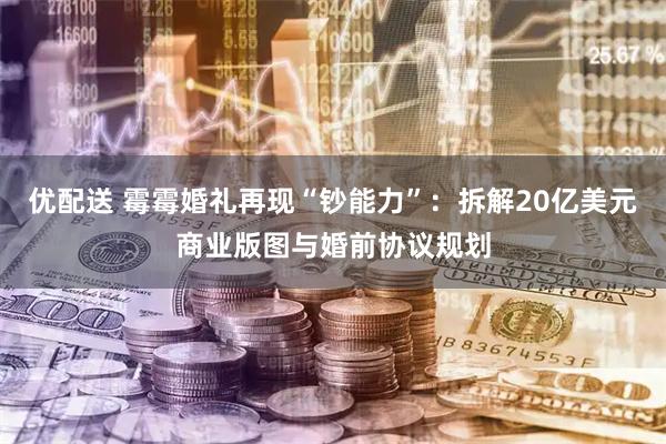 优配送 霉霉婚礼再现“钞能力”：拆解20亿美元商业版图与婚前协议规划